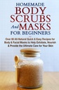 Domače telo Scrubs in maske za začetnike: Vse-naravni hitro in enostavno recepti za telo in obraz maske za pomoč Exfoliate, Hraniš in zagotoviti končno nego za vašo kožo